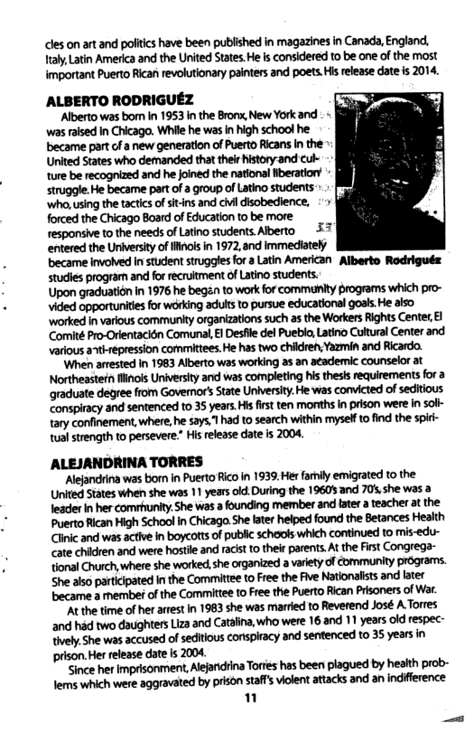 les on art and politics have been published in magazines in Canada, England, raly, Latin America and the United States. He is considered to be one of the most important Puerto Rican revolutionary painters and poets.Hisrelease date is 2014. AALBERTO RODRIGUEZ Alberto was borm In 1953 in the Bronx, New York and . « was raised in Chicago. While he was n high school he became part of a new generation of Puerto Ricans In the Unied States who demanded that theirhistory-and cul- ture be recognized and he oined the national Nberatiors - struggle:He became part of group of Latino students .- [ ‘who,using the tactics of sitns and civi disobedience, forced the Chicago Board of Education to be more responsive to the needs of Latino students. Alberto & entered the University of ifnols in 1972,and immedately became involved In student struggles for a Latin American Alberto Rodriguéz studies program and for recruitment of atino students. Upon graduation in 1976 he began to work for commanity programs which pro- vided opportunities for wdrking adultsto pursue educationl goals.He also ‘worked i various community organizations such as the Workers Rights Center £l Comité Pro-Orlentacién Comunal, i Desfll del Pueblo, Latino Cultural Center and various a tirepression committees. He has two children,Yazmin and Ricardo. ‘When arrested In 1983 Alberto was working as an a¢ademic counselor at Northeastefn s University and was completing his thesis requirements for a graduate degree from Governor’s State University. He was convicted of seditious conspiracy and sentenced to 35 years.His first ten mortths in prison were in soli- tary confinement,where, he says,lhad t0 search within mysel to find the spi- tual strength to persevere.” His release date is 2004. ALEJANDRINA TORRES Alejandrina was born in Puerto Rico in 1939. Her farnily emigrated to the WMWM“W!!M*WMM!%WMSMML. mhmmwmuwmmmamanm mmmwmmmwwmwmw.mmnn Clinic and was active in boycotts of public schools which continued to mis-edu- ate children and were hostle and racst to their parents. At the First Congrega- IWIMMWMSMWIMGWI\WM.M She also participated I the Committee o Free the Five Nationalsts and later m-mmdlmmmmmmmmummdwfl "At the time of her arrest in 1983 she was married to Reverend José A Torres and had two daughters Liza and Catalina, who were 16.and 11 years old respec- mmmmumms:muxymmm;syunln prison Her release date i 2004 ‘Since her Imprisonment, Alejaridiina Tories has been plagued by health prob- kmsmmemvmledblpmmfllfl‘sMKM‘flfllmm